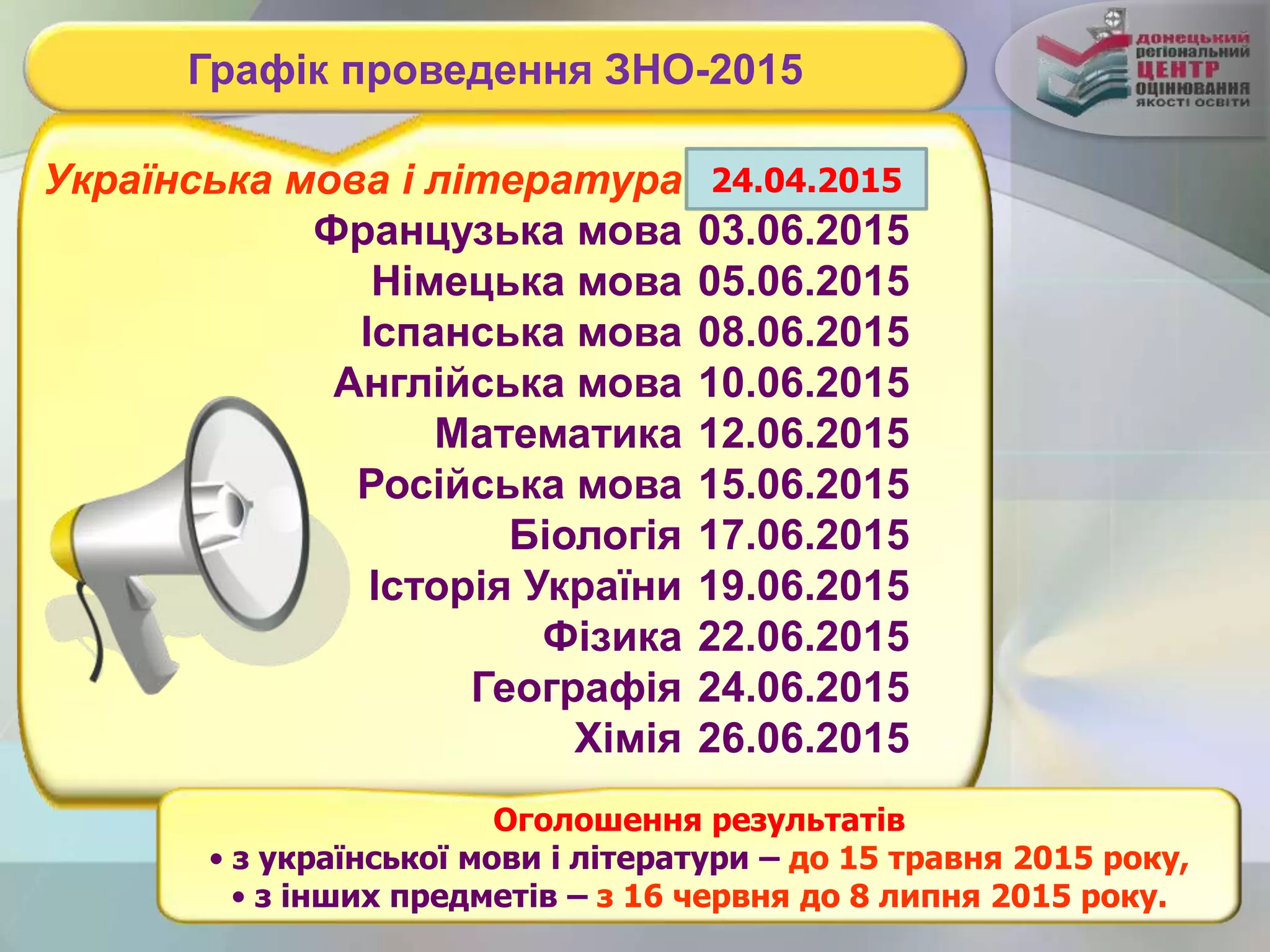 Графік проведення ЗНО-2015
Українська мова і література
Французька мова
Німецька мова
Іспанська мова
Англійська мова
Математика
Російська мова
Біологія
Історія України
Фізика
Географія
Хімія
24.06.2015
03.06.2015
05.06.2015
08.06.2015
10.06.2015
12.06.2015
15.06.2015
17.06.2015
19.06.2015
22.06.2015
24.06.2015
26.06.2015
Оголошення результатів
• з української мови і літератури – до 15 травня 2015 року,
• з інших предметів – з 16 червня до 8 липня 2015 року.
24.04.2015
 
