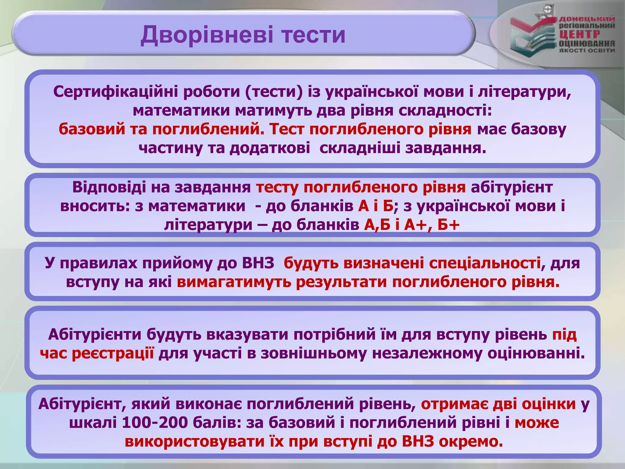 Дворівневі тести
Сертифікаційні роботи (тести) із української мови і літератури,
математики матимуть два рівня складності:
базовий та поглиблений. Тест поглибленого рівня має базову
частину та додаткові складніші завдання.
У правилах прийому до ВНЗ будуть визначені спеціальності, для
вступу на які вимагатимуть результати поглибленого рівня.
Абітурієнт, який виконає поглиблений рівень, отримає дві оцінки у
шкалі 100-200 балів: за базовий і поглиблений рівні і може
використовувати їх при вступі до ВНЗ окремо.
Абітурієнти будуть вказувати потрібний їм для вступу рівень під
час реєстрації для участі в зовнішньому незалежному оцінюванні.
Відповіді на завдання тесту поглибленого рівня абітурієнт
вносить: з математики - до бланків А і Б; з української мови і
літератури – до бланків А,Б і А+, Б+
 