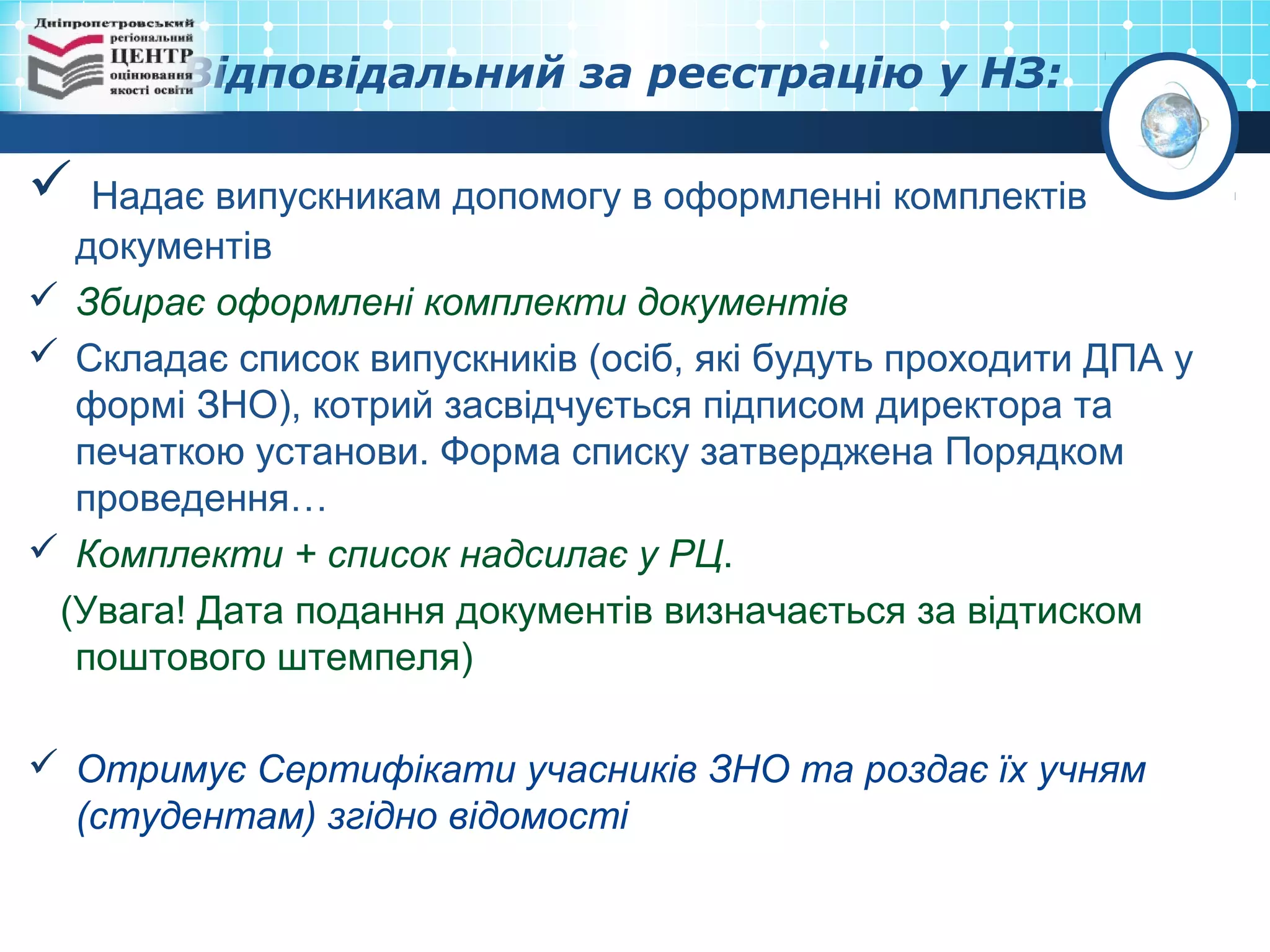 Відповідальний за реєстрацію у НЗ:
 Надає випускникам допомогу в оформленні комплектів
документів
 Збирає оформлені комплекти документів
 Складає список випускників (осіб, які будуть проходити ДПА у
формі ЗНО), котрий засвідчується підписом директора та
печаткою установи. Форма списку затверджена Порядком
проведення…
 Комплекти + список надсилає у РЦ.
(Увага! Дата подання документів визначається за відтиском
поштового штемпеля)
 Отримує Сертифікати учасників ЗНО та роздає їх учням
(студентам) згідно відомості
 