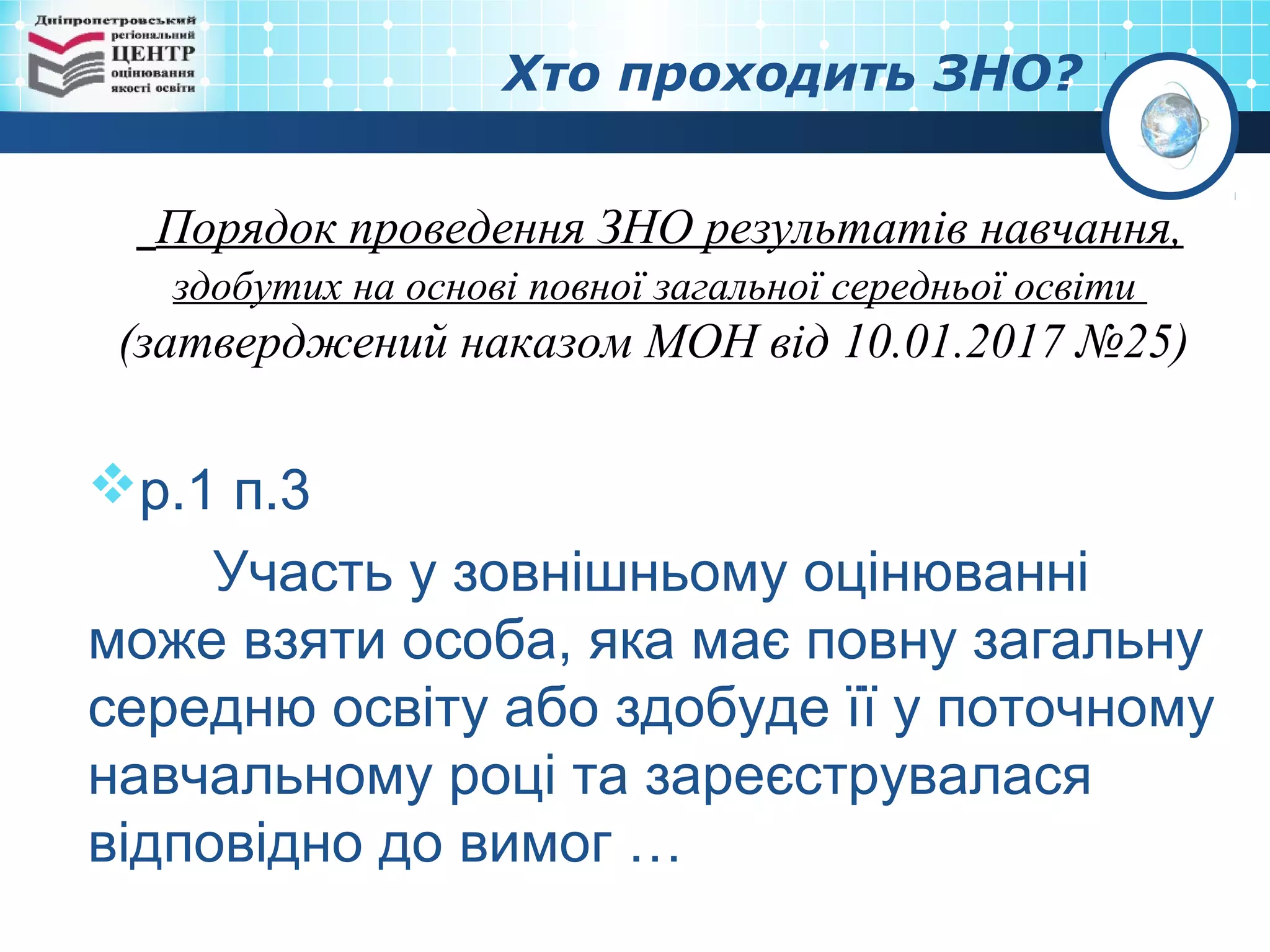 Хто проходить ЗНО?
Порядок проведення ЗНО результатів навчання,
здобутих на основі повної загальної середньої освіти
(затверджений наказом МОН від 10.01.2017 №25)
р.1 п.3
Участь у зовнішньому оцінюванні
може взяти особа, яка має повну загальну
середню освіту або здобуде її у поточному
навчальному році та зареєструвалася
відповідно до вимог …
 