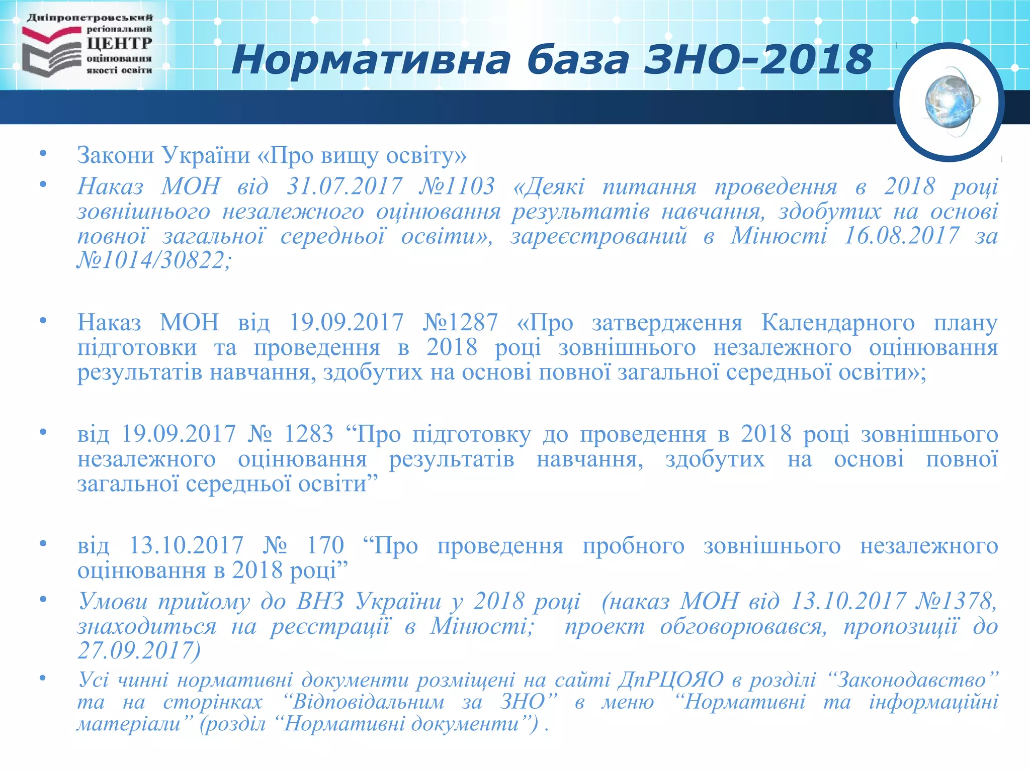 Нормативна база ЗНО-2018
• Закони України «Про вищу освіту»
• Наказ МОН від 31.07.2017 №1103 «Деякі питання проведення в 2018 році
зовнішнього незалежного оцінювання результатів навчання, здобутих на основі
повної загальної середньої освіти», зареєстрований в Мінюсті 16.08.2017 за
№1014/30822;
• Наказ МОН від 19.09.2017 №1287 «Про затвердження Календарного плану
підготовки та проведення в 2018 році зовнішнього незалежного оцінювання
результатів навчання, здобутих на основі повної загальної середньої освіти»;
• від 19.09.2017 № 1283 “Про підготовку до проведення в 2018 році зовнішнього
незалежного оцінювання результатів навчання, здобутих на основі повної
загальної середньої освіти”
• від 13.10.2017 № 170 “Про проведення пробного зовнішнього незалежного
оцінювання в 2018 році”
• Умови прийому до ВНЗ України у 2018 році (наказ МОН від 13.10.2017 №1378,
знаходиться на реєстрації в Мінюсті; проект обговорювався, пропозиції до
27.09.2017)
• Усі чинні нормативні документи розміщені на сайті ДпРЦОЯО в розділі “Законодавство”
та на сторінках “Відповідальним за ЗНО” в меню “Нормативні та інформаційні
матеріали” (розділ “Нормативні документи”) .
 