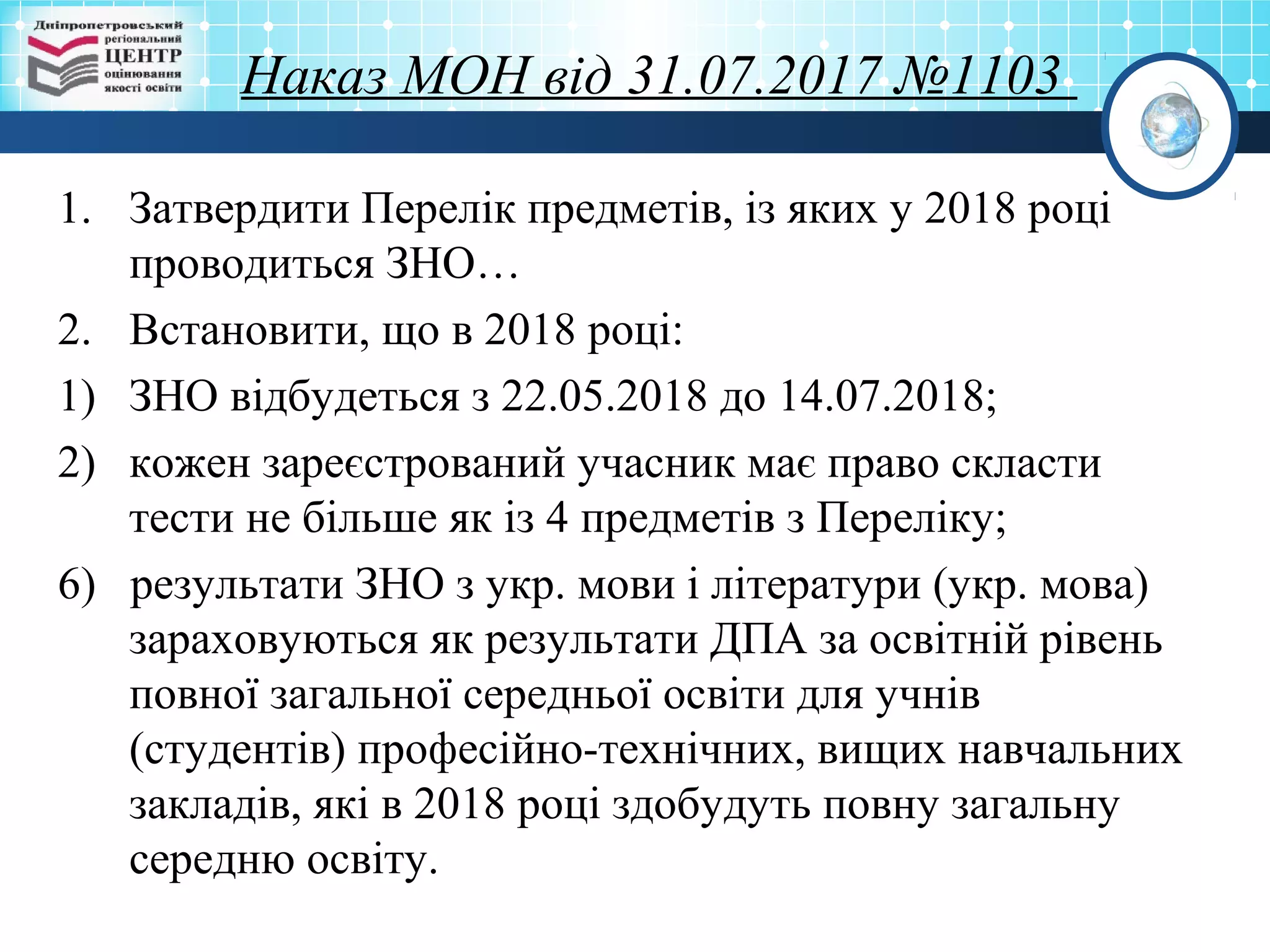 Наказ МОН від 31.07.2017 №1103
1. Затвердити Перелік предметів, із яких у 2018 році
проводиться ЗНО…
2. Встановити, що в 2018 році:
1) ЗНО відбудеться з 22.05.2018 до 14.07.2018;
2) кожен зареєстрований учасник має право скласти
тести не більше як із 4 предметів з Переліку;
6) результати ЗНО з укр. мови і літератури (укр. мова)
зараховуються як результати ДПА за освітній рівень
повної загальної середньої освіти для учнів
(студентів) професійно-технічних, вищих навчальних
закладів, які в 2018 році здобудуть повну загальну
середню освіту.
 