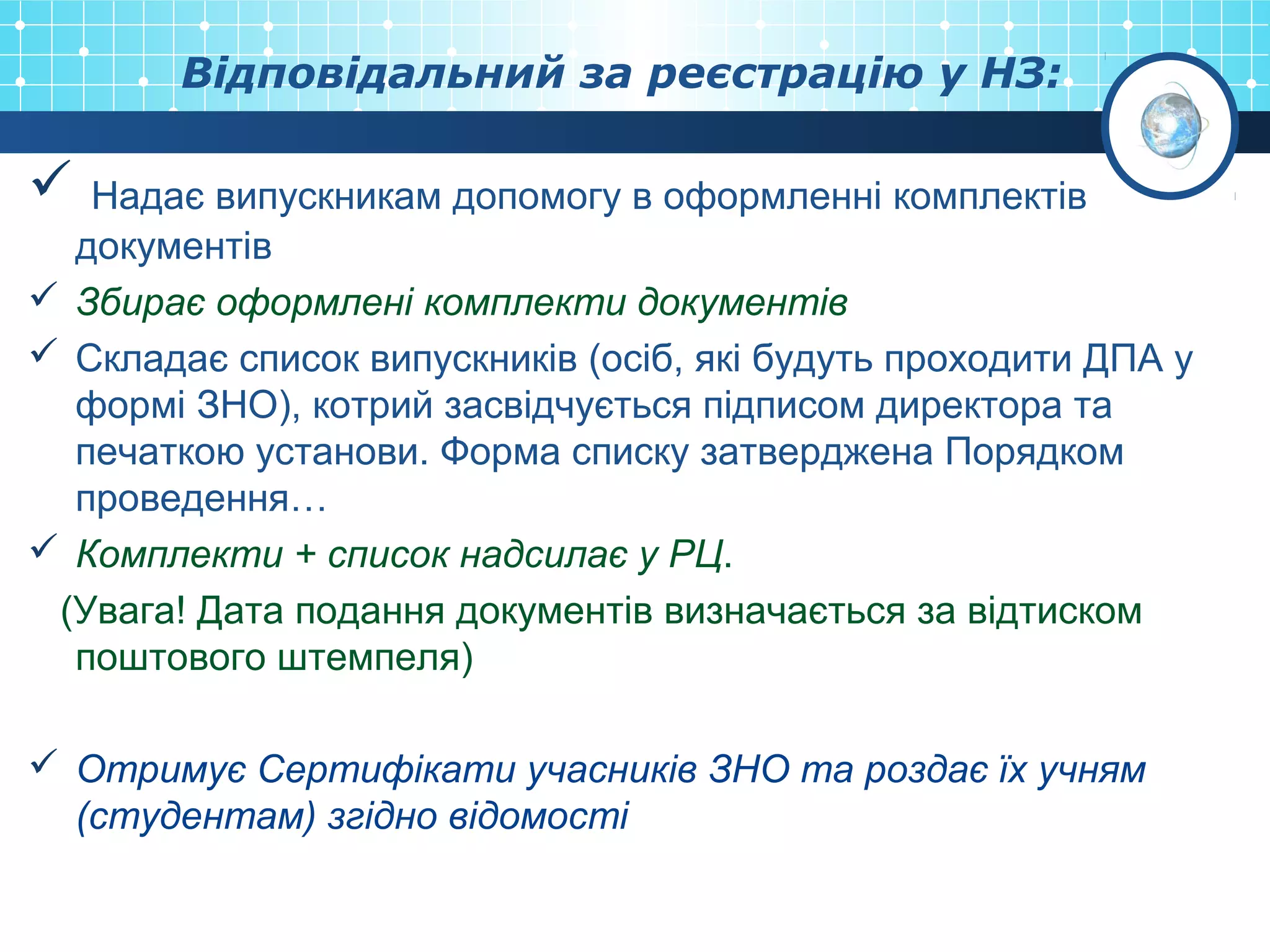 Відповідальний за реєстрацію у НЗ:
 Надає випускникам допомогу в оформленні комплектів
документів
 Збирає оформлені комплекти документів
 Складає список випускників (осіб, які будуть проходити ДПА у
формі ЗНО), котрий засвідчується підписом директора та
печаткою установи. Форма списку затверджена Порядком
проведення…
 Комплекти + список надсилає у РЦ.
(Увага! Дата подання документів визначається за відтиском
поштового штемпеля)
 Отримує Сертифікати учасників ЗНО та роздає їх учням
(студентам) згідно відомості
 