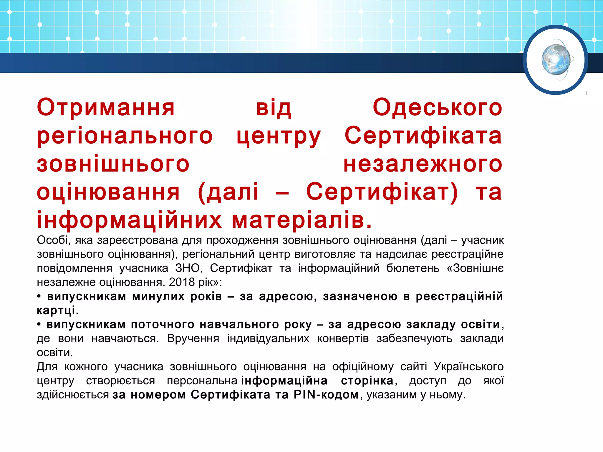 Отримання від Одеського
регіонального центру Сертифіката
зовнішнього незалежного
оцінювання (далі – Сертифікат) та
інформаційних матеріалів.
Особі, яка зареєстрована для проходження зовнішнього оцінювання (далі – учасник
зовнішнього оцінювання), регіональний центр виготовляє та надсилає реєстраційне
повідомлення учасника ЗНО, Сертифікат та інформаційний бюлетень «Зовнішнє
незалежне оцінювання. 2018 рік»:
• випускникам минулих років – за адресою, зазначеною в реєстраційній
картці.
• випускникам поточного навчального року – за адресою закладу освіти,
де вони навчаються. Вручення індивідуальних конвертів забезпечують заклади
освіти.
Для кожного учасника зовнішнього оцінювання на офіційному сайті Українського
центру створюється персональна інформаційна сторінка, доступ до якої
здійснюється за номером Сертифіката та PIN-кодом, указаним у ньому.
 