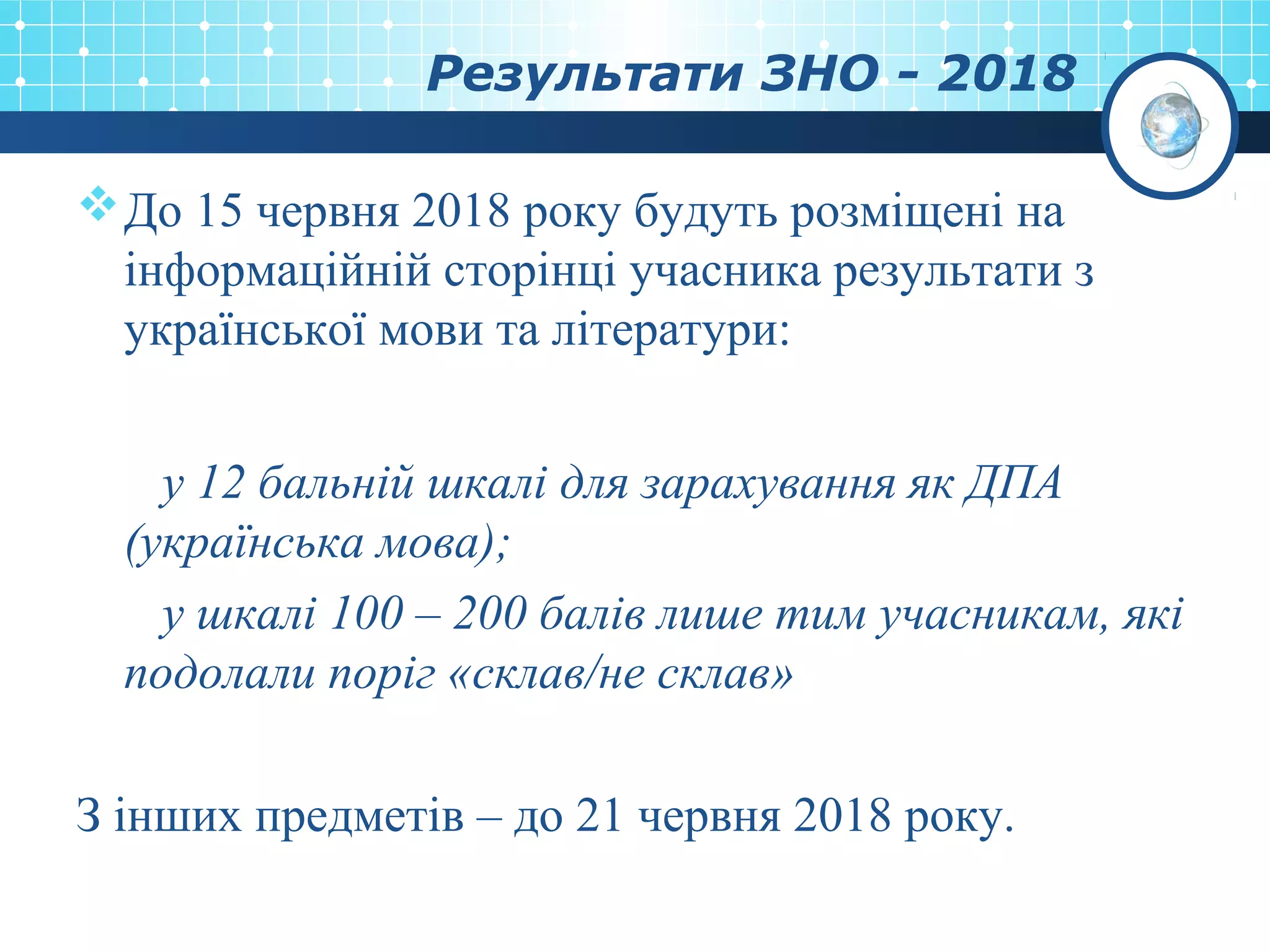 Результати ЗНО - 2018
До 15 червня 2018 року будуть розміщені на
інформаційній сторінці учасника результати з
української мови та літератури:
у 12 бальній шкалі для зарахування як ДПА
(українська мова);
у шкалі 100 – 200 балів лише тим учасникам, які
подолали поріг «склав/не склав»
З інших предметів – до 21 червня 2018 року.
 
