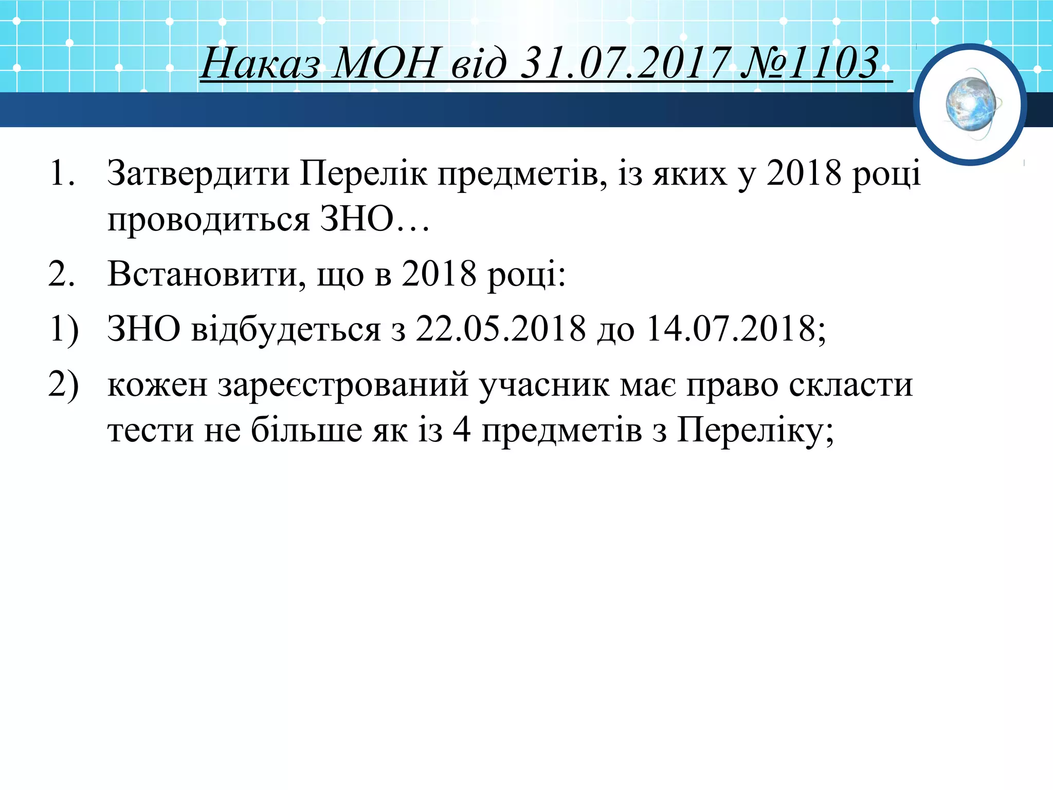 Наказ МОН від 31.07.2017 №1103
1. Затвердити Перелік предметів, із яких у 2018 році
проводиться ЗНО…
2. Встановити, що в 2018 році:
1) ЗНО відбудеться з 22.05.2018 до 14.07.2018;
2) кожен зареєстрований учасник має право скласти
тести не більше як із 4 предметів з Переліку;
 