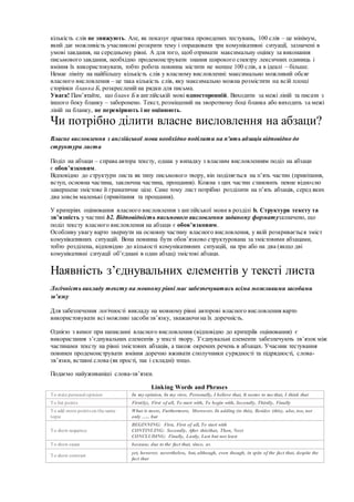 кількість слів не знижують. Але, як показує практика проведених тестувань, 100 слів – це мінімум,
який дає можливість учасникові розкрити тему і опрацювати три комунікативні ситуації, зазначені в
умові завдання, на середньому рівні. А для того, щоб отримати максимальну оцінку за виконання
письмового завдання, необхідно продемонструвати знання широкого спектру лексичних одиниць і
вміння їх використовувати, тобто робота повинна містити не менше 100 слів, а в ідеалі – більше.
Немає ліміту на найбільшу кількість слів у власному висловленні: максимально можливий обсяг
власного висловлення – це така кількість слів, яку максимально можна розмістити на всій площі
сторінки бланка Б, розкресленій на рядки для письма.
Увага! Пам’ятайте, що бланк Б в англійській мові односторонній. Виходити за межі ліній та писати з
іншого боку бланку – заборонено. Текст, розміщений на зворотному боці бланка або виходить за межі
ліній на бланку, не перевіряють і не оцінюють.
Чи потрібно ділити власне висловлення на абзаци?
Власне висловлення з англійської мови необхідно поділити на п'ять абзаців відповідно до
структури листа
Поділ на абзаци – справа автора тексту, однак у випадку з власним висловленням поділ на абзаци
є обов’язковим.
Відповідно до структури листа як типу письмового твору, він поділяється на п’ять частин (привітання,
вступ, основна частина, заключна частина, прощання). Кожна з цих частин становить певне відносно
завершене змістове й граматичне ціле. Саме тому лист потрібно розділити на п’ять абзаців, серед яких
два зовсім маленькі (привітання та прощання).
У критеріях оцінювання власного висловлення з англійської мови в розділі b. Структура тексту та
зв’язність у частині b2. Відповідність письмового висловлення заданому форматузазначено, що
поділ тексту власного висловлення на абзаци є обов’язковим.
Особливу увагу варто звернути на основну частину власного висловлення, у якій розкривається зміст
комунікативних ситуацій. Вона повинна бути обов’язково структурована за змістовими абзацами,
тобто розділена, відповідно до кількості комунікативних ситуацій, на три або на два (якщо дві
комунікативні ситуації об’єднані в один абзац) змістові абзаци.
Наявність з’єднувальних елементів у тексті листа
Логічність викладу тексту на мовному рівні має забезпечуватись всіма можливими засобами
зв’язку
Для забезпечення логічності викладу на мовному рівні авторові власного висловлення варто
використовувати всі можливі засоби зв’язку, зважаючи на їх доречність.
Однією з вимог при написанні власного висловлення (відповідно до критеріїв оцінювання) є
використання з’єднувальних елементів у тексті твору. З’єднувальні елементи забезпечують зв’язок між
частинами тексту на рівні змістових абзаців, а також окремих речень в абзацах. Учасник тестування
повинен продемонструвати вміння доречно вживати сполучники сурядності та підрядності, слова-
зв’язки, вставні слова (як прості, так і складні) тощо.
Подаємо найуживаніші слова-зв’язки.
Linking Words and Phrases
To state personal opinion In my opinion, In my view, Personally, I believe that, It seems to me that, I think that
To list points First(ly), First of all, To start with, To begin with, Secondly, Thirdly, Finally
To add more points on the same
topic
What is more, Furthermore, Moreover, In adding (to this), Besides (this), also, too, not
only ….. but
To show sequence
BEGINNING: First, First of all, To start with
CONTINUING: Secondly, After this/that, Then, Next
CONCLUDING: Finally, Lastly, Last but not least
To show cause because, due to the fact that, since, as
To show contrast
yet, however, nevertheless, but, although, even though, in spite of the fact that, despite the
fact that
 