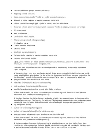  Науково-технічний прогрес, видатні діячі науки.
 Україна у світовій спільноті.
 Свята, знаменні дати, події в Україні та в країні, мова якої вивчається.
 Традиції та звичаї в Україні та в країні, мова якої вивчається.
 Видатні діячі історії та культури України та країни, мова якої вивчається.
 Визначені об’єкти історичної та культурної спадщини України та в країні, мова якої вивчається.
 Музеї, виставки.
 Кіно, телебачення.
 Обов’язки та права людини.
 Міжнародні організації, міжнародний рух.
ІІІ. Освітня сфера
 Освіта, навчання, виховання.
 Шкільне життя.
 Улюблені навчальні предмети.
 Система освіти в Україні та в країні, мова якої вивчається.
 Іноземні мови у житті людини.
Сформувати уявлення про типові для власних висловлень теми може допомогти ознайомлення з тими
темами, які вже пропонувалися в попередні роки.
Наводимо теми власних висловлень, які пропонувалися на зовнішньому незалежному оцінюванні
2009–2016 років.
1. You’ve received a letter from your foreign pen-pal. He/she wrote you that he/she had bought a new mobile
phone which had been advertised on TV. But he/she was disappointed with his/her purchase. It turned out that
the phone didn’t have all the features the adverts promised. Write a letter to your pen-pal in which you
 give your opinion about advertising in mass media
 write what advertisements should be banned and why
 write about your favourite advert at the moment
 give him/her a piece of advice how to avoid being fooled by adverts
Write a letter of at least 100 words. Do not write your own name, any dates, addresses or other personal
information. Start your letter in an appropriate way.
2. You have found out that the local council is planning to build a new supermarket not far from your school
instead of a sports center. You have decided with your friends to write about this plan to the major newspapers
published in your city/region. Write a letter to the editor of an English language newspaper in which
 say why you are writing
 explain why sport is important to people
 explain why supermarket should not be built in your area
 give your reasons why a sports centre would serve your city/region well
Write a letter of at least 100 words. Do not write your own name, any dates, addresses or other personal
information. Start your letter in an appropriate way.
3. You’ve got a letter from your English pen-friend in which he/she wrote you about his/her future plans.
He/she wants to become an actor. And your friend is sure that this profession will give him/her the opportunity
to become famous and make a lot of money. Write a letter to your pen-friend in which say
 