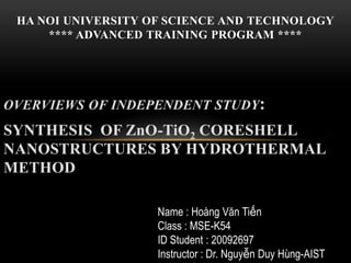 OVERVIEWS OF INDEPENDENT STUDY:
SYNTHESIS OF ZnO-TiO2 CORESHELL
NANOSTRUCTURES BY HYDROTHERMAL
METHOD
HA NOI UNIVERSITY OF SCIENCE AND TECHNOLOGY
**** ADVANCED TRAINING PROGRAM ****
Name : Hoàng Văn Tiến
Class : MSE-K54
ID Student : 20092697
Instructor : Dr. Nguyễn Duy Hùng-AIST
 