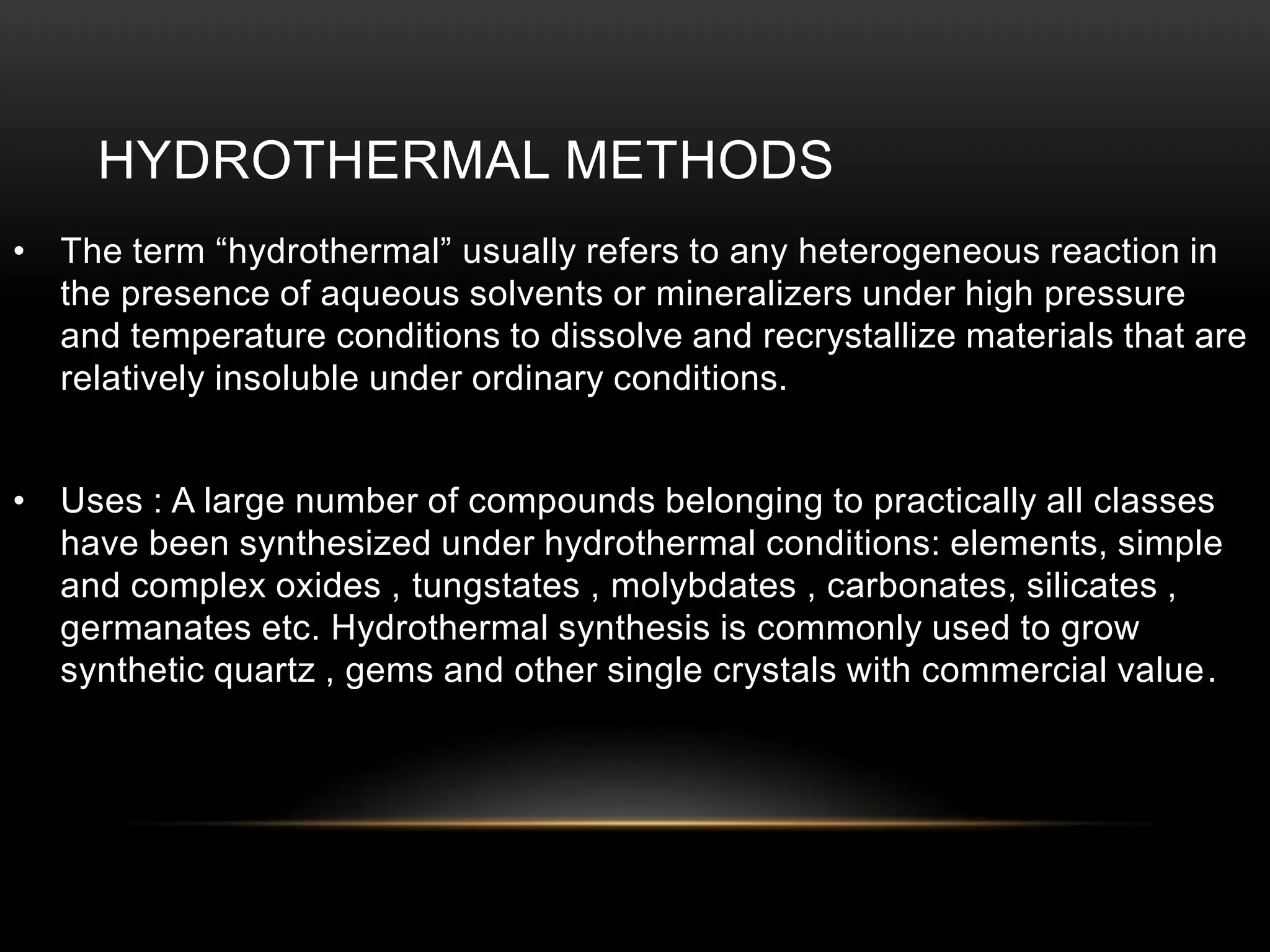 HYDROTHERMAL METHODS
• The term “hydrothermal” usually refers to any heterogeneous reaction in
the presence of aqueous solvents or mineralizers under high pressure
and temperature conditions to dissolve and recrystallize materials that are
relatively insoluble under ordinary conditions.
• Uses : A large number of compounds belonging to practically all classes
have been synthesized under hydrothermal conditions: elements, simple
and complex oxides , tungstates , molybdates , carbonates, silicates ,
germanates etc. Hydrothermal synthesis is commonly used to grow
synthetic quartz , gems and other single crystals with commercial value.

 