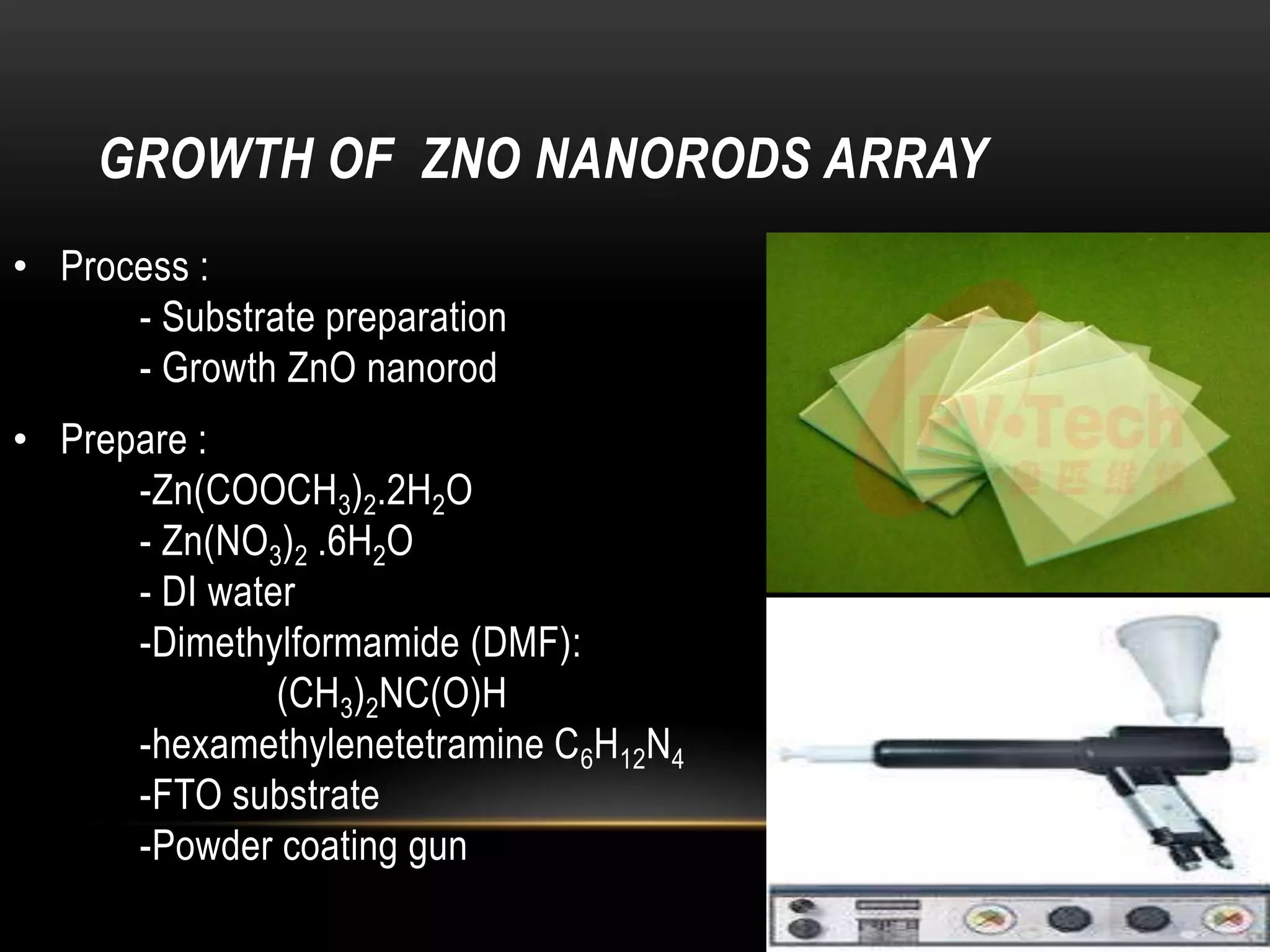 GROWTH OF ZNO NANORODS ARRAY
• Process :
- Substrate preparation
- Growth ZnO nanorod
• Prepare :
-Zn(COOCH3)2.2H2O
- Zn(NO3)2 .6H2O
- DI water
-Dimethylformamide (DMF):
(CH3)2NC(O)H
-hexamethylenetetramine C6H12N4
-FTO substrate
-Powder coating gun

 