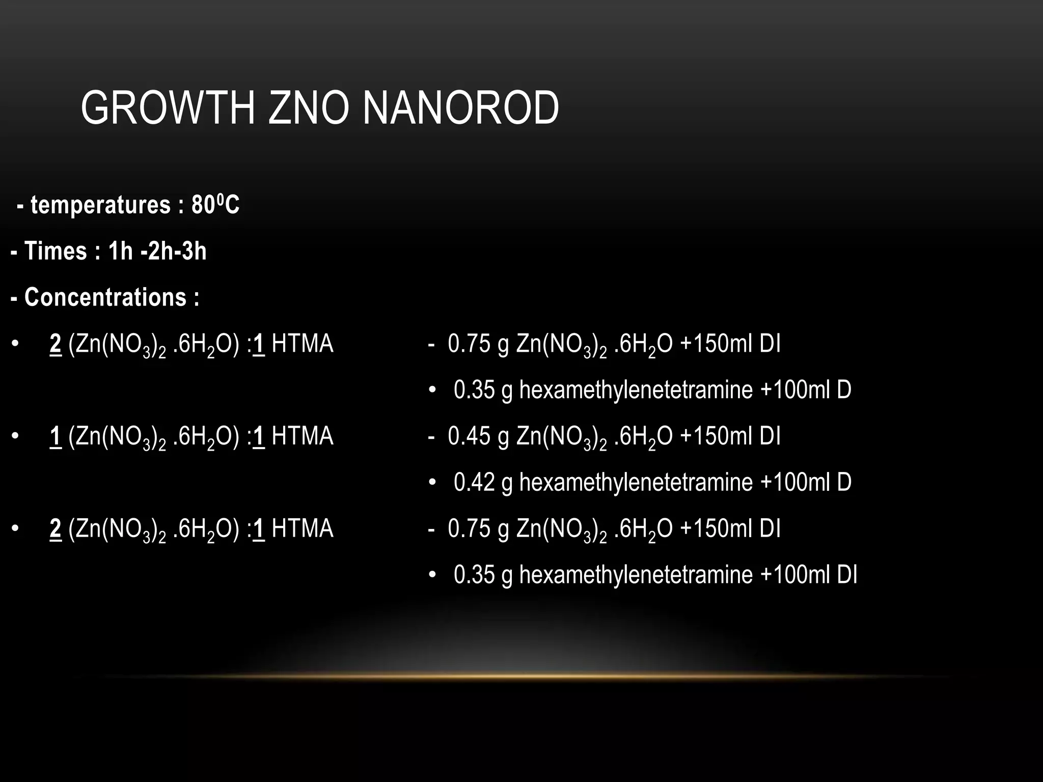 GROWTH ZNO NANOROD
- temperatures : 80 0C
- Times : 1h -2h-3h
- Concentrations :
•

2 (Zn(NO3)2 .6H2O) :1 HTMA

- 0.75 g Zn(NO 3)2 .6H2O +150ml DI
• 0.35 g hexamethylenetetramine +100ml D

•

1 (Zn(NO3)2 .6H2O) :1 HTMA

- 0.45 g Zn(NO 3)2 .6H2O +150ml DI
• 0.42 g hexamethylenetetramine +100ml D

•

2 (Zn(NO3)2 .6H2O) :1 HTMA

- 0.75 g Zn(NO 3)2 .6H2O +150ml DI
• 0.35 g hexamethylenetetramine +100ml DI

 