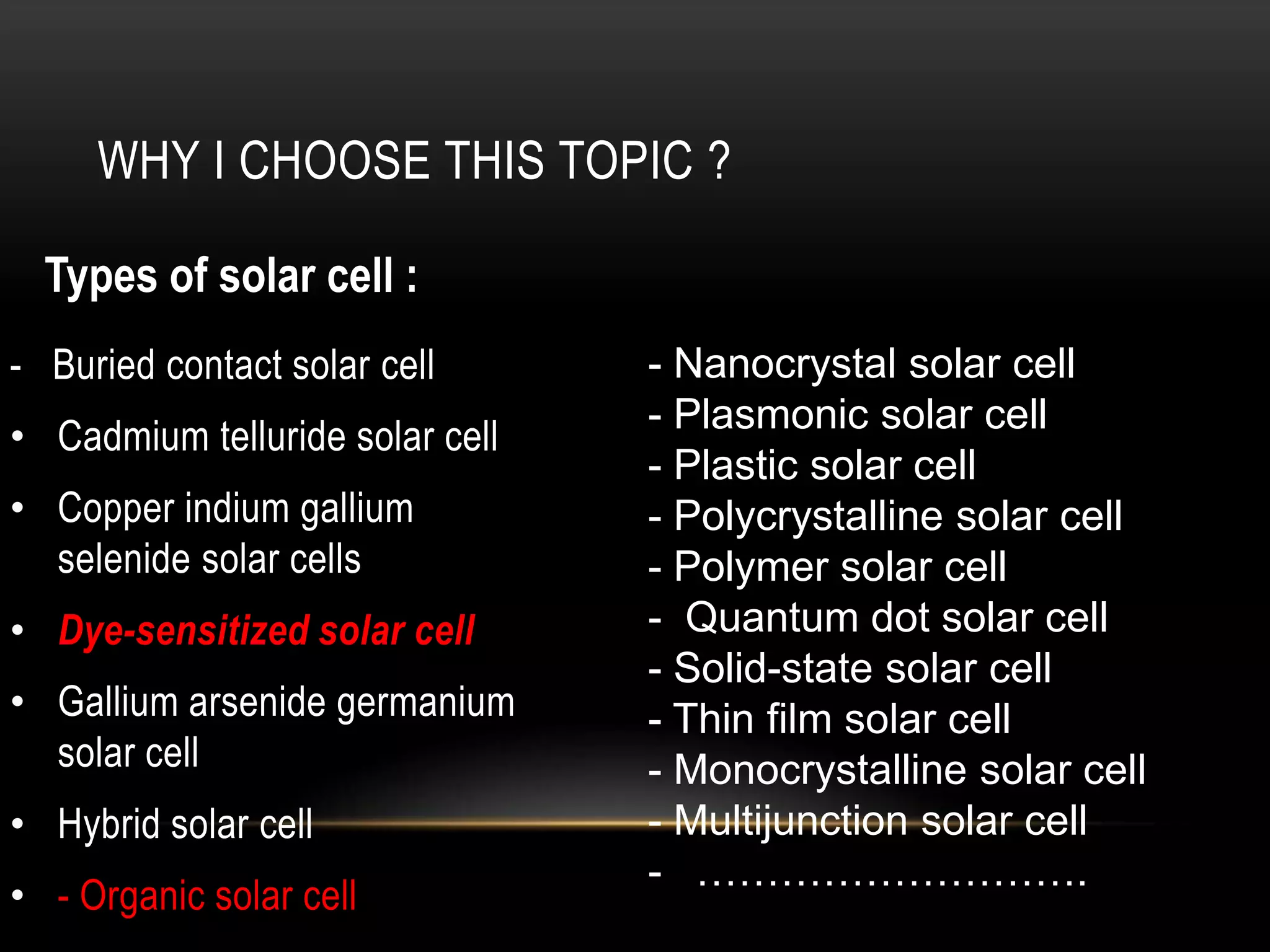 WHY I CHOOSE THIS TOPIC ?
Types of solar cell :
- Buried contact solar cell
• Cadmium telluride solar cell

• Copper indium gallium
selenide solar cells
• Dye-sensitized solar cell

• Gallium arsenide germanium
solar cell
• Hybrid solar cell
• - Organic solar cell

- Nanocrystal solar cell
- Plasmonic solar cell
- Plastic solar cell
- Polycrystalline solar cell
- Polymer solar cell
- Quantum dot solar cell
- Solid-state solar cell
- Thin film solar cell
- Monocrystalline solar cell
- Multijunction solar cell
- ……………………….

 