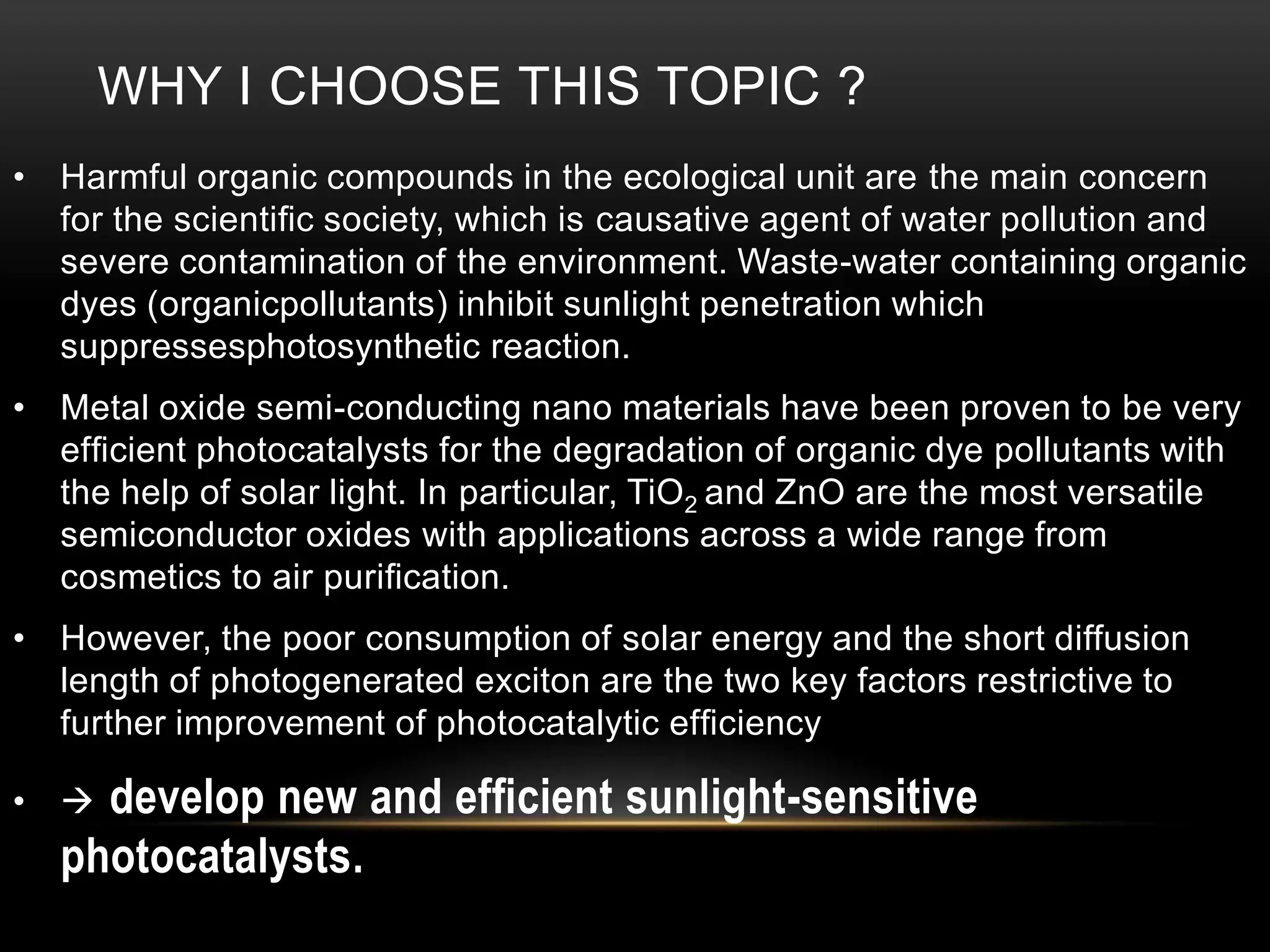 WHY I CHOOSE THIS TOPIC ?
• Harmful organic compounds in the ecological unit are the main concern
for the scientiﬁc society, which is causative agent of water pollution and
severe contamination of the environment. Waste-water containing organic
dyes (organicpollutants) inhibit sunlight penetration which
suppressesphotosynthetic reaction.
• Metal oxide semi-conducting nano materials have been proven to be very
efﬁcient photocatalysts for the degradation of organic dye pollutants with
the help of solar light. In particular, TiO2 and ZnO are the most versatile
semiconductor oxides with applications across a wide range from
cosmetics to air puriﬁcation.
• However, the poor consumption of solar energy and the short diffusion
length of photogenerated exciton are the two key factors restrictive to
further improvement of photocatalytic efﬁciency

develop new and efﬁcient sunlight-sensitive
photocatalysts.

• 

 