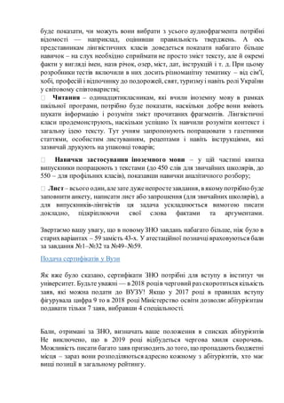 буде показати, чи можуть вони вибрати з усього аудиофрагмента потрібні
відомості — наприклад, оцінивши правильність тверджень. А ось
представникам лінгвістичних класів доведеться показати набагато більше
навичок – на слух необхідно сприймати не просто зміст тексту, але й окремі
факти у вигляді імен, назв річок, озер, міст, дат, інструкцій і т. д. При цьому
розробники тестів включили в них досить різноманітну тематику – від сім'ї,
хобі, професій і відпочинку до подорожей, свят, туризмуі навіть ролі України
у світовому співтоваристві;
Читання – одинадцятикласникам, які вчили іноземну мову в рамках
шкільної програми, потрібно буде показати, наскільки добре вони вміють
шукати інформацію і розуміти зміст прочитаних фрагментів. Лінгвістичні
класи продемонструють, наскільки успішно їх навчили розуміти контекст і
загальну ідею тексту. Тут учням запропонують попрацювати з газетними
статтями, особистим листуванням, рецептами і навіть інструкціями, які
зазвичай друкують на упаковці товарів;
Навички застосування іноземного мови – у цій частині квитка
випускники попрацюють з текстами (до 450 слів для звичайних школярів, до
550 – для профільних класів), показавши навички аналітичного розбору;
Лист– всього один,алезате дуженепростезавдання, в якомупотрібно буде
заповнити анкету, написати лист або запрошення (для звичайних школярів), а
для випускників-лінгвістів ця задача ускладнюється вимогою писати
докладно, підкріплюючи свої слова фактами та аргументами.
Звертаємо вашу увагу, що в новомуЗНО завдань набагато більше, ніж було в
старихваріантах – 59 замість 43-х. У атестаційної позначцівраховуються бали
за завдання №1–№32 та №49–№59.
Подача сертифікатів у Вузи
Як вже було сказано, сертифікати ЗНО потрібні для вступу в інститут чи
університет. Будьте уважні — в 2018 роців черговийраз скоротиться кількість
заяв, які можна подати до ВУЗУ! Якщо у 2017 році в правилах вступу
фігурувала цифра 9 то в 2018 році Міністерство освіти дозволяє абітурієнтам
подавати тільки 7 заяв, вибравши 4 спеціальності.
Бали, отримані за ЗНО, визначать ваше положення в списках абітурієнтів
Не виключено, що в 2019 році відбудеться чергова хвиля скорочень.
Можливість писати багато заяв призводить до того, що пропадають бюджетні
місця – зараз вони розподіляються адресно кожному з абітурієнтів, хто має
вищі позиції в загальному рейтингу.
 