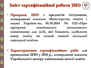 Зміст сертифікаційної роботи ЗНОЗміст сертифікаційної роботи ЗНО
• Програми ЗНОПрограми ЗНО з предметів тестування,з предметів тестування,
затвердженізатверджені наказом Міністерства освіти і
науки України від 01.10.2014 № 1121 «Про
програми зовнішнього незалежного
оцінювання для осіб, які бажають здобувати
вищу освіту на основі повної загальної
середньої освіти»
• Характеристики сертифікаційних робітХарактеристики сертифікаційних робіт длядля
проведення ЗНО у 2016 р., затверджені наказомпроведення ЗНО у 2016 р., затверджені наказом
Українського центру оцінювання якості освітиУкраїнського центру оцінювання якості освіти
 