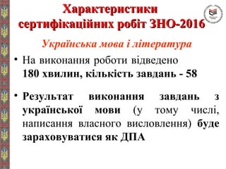 ХарактеристикиХарактеристики
сертифікаційних робіт ЗНО-2016сертифікаційних робіт ЗНО-2016
Українська мова і література
• На виконання роботи відведено
180 хвилин, кількість завдань - 58
• Результат виконання завдань з
української мови (у тому числі,
написання власного висловлення) буде
зараховуватися як ДПА
 