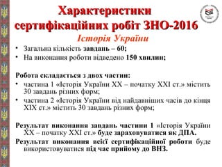 ХарактеристикиХарактеристики
сертифікаційних робіт ЗНО-2016сертифікаційних робіт ЗНО-2016
Історія України
• Загальна кількість завдань – 60;
• На виконання роботи відведено 150 хвилин;
Робота складається з двох частин:
• частина 1 «Історія України ХХ – початку ХХІ ст.» містить
30 завдань різних форм;
• частина 2 «Історія України від найдавніших часів до кінця
ХІХ ст.» містить 30 завдань різних форм;
Результат виконання завдань частини 1 «Історія України
ХХ – початку ХХІ ст.» буде зараховуватися як ДПА.
Результат виконання всієї сертифікаційної роботи буде
використовуватися під час прийому до ВНЗ.
 