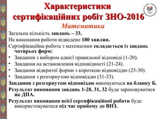 ХарактеристикиХарактеристики
сертифікаційних робіт ЗНО-2016сертифікаційних робіт ЗНО-2016
Математика
Загальна кількість завдань – 33.
На виконання роботи відведено 180 хвилин.
Сертифікаційна робота з математики складається із завдань
чотирьох форм:
• Завдання з вибором однієї правильної відповіді (1-20).
• Завдання на встановлення відповідності (21-24).
• Завдання відкритої форми з короткою відповіддю (25-30).
• Завдання з розгорнутою відповіддю (31-33).
Завдання з розгорнутою відповіддю виконуються на бланку Б.
Результат виконання завдань 1-28, 31, 32 буде зараховуватися
як ДПА.
Результат виконання всієї сертифікаційної роботи буде
використовуватися під час прийому до ВНЗ.
 