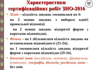 ХарактеристикиХарактеристики
сертифікаційних робіт ЗНО-2016сертифікаційних робіт ЗНО-2016
• Хімія – кількість завдань зменшилася на 4:
на 2 менше завдань з вибором однієї
правильної відповіді;
на 2 менше завдань відкритої форми з
короткою відповіддю).
• Фізика – на 1 збільшилася кількість завдань на
встановлення відповідності (21-24);
на 1 зменшилася кількість завдань відкритої
форми з короткою відповіддю (25-34).
• Іноземні мови (англійська, німецька, французька,
іспанська); географія, біологія; російська мова –
без змін
 