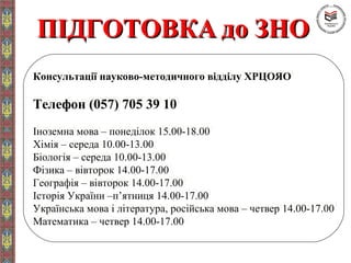 ПІДГОТОВКАПІДГОТОВКА до ЗНОдо ЗНО
Консультації науково-методичного відділу ХРЦОЯО
Телефон (057) 705 39 10
Іноземна мова – понеділок 15.00-18.00
Хімія – середа 10.00-13.00
Біологія – середа 10.00-13.00
Фізика – вівторок 14.00-17.00
Географія – вівторок 14.00-17.00
Історія України –п’ятниця 14.00-17.00
Українська мова і література, російська мова – четвер 14.00-17.00
Математика – четвер 14.00-17.00
Консультації науково-методичного відділу ХРЦОЯО
Телефон (057) 705 39 10
Іноземна мова – понеділок 15.00-18.00
Хімія – середа 10.00-13.00
Біологія – середа 10.00-13.00
Фізика – вівторок 14.00-17.00
Географія – вівторок 14.00-17.00
Історія України –п’ятниця 14.00-17.00
Українська мова і література, російська мова – четвер 14.00-17.00
Математика – четвер 14.00-17.00
 