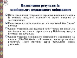 Визначення результатівВизначення результатів
зовнішнього незалежного оцінюваннязовнішнього незалежного оцінювання
 Після завершення тестування і перевірки виконання завдань
із кожного предмета визначається оцінка учасника у
тестових балах.
 Експертним шляхом установлюється пороговий бал “склав/
не склав”
 Оцінки учасників, які подолали поріг “склав/ не склав”, за
спеціальною методикою переводяться у 100-бальну шкалу в
інтервалі від 100 до 200
 Оцінка учасника зовнішнього незалежного оцінювання за
шкалою [100–200] балів є рейтинговою, що вказує на місце
результату (його рейтинг) серед результатів інших
учасників.
 