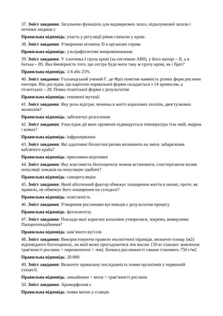 37. Зміст завдання: Загальною функцією для надниркових залоз, підшлункової залози і
печінки людини є
Правильна відповідь: участь у регуляції рівня глюкози у крові.
38. Зміст завдання: Утворенню вітаміну D в організмі сприяє
Правильна відповідь: ультрафіолетове випромінювання.
39. Зміст завдання: У хлопчика І група крові (за системою АВ0), у його матері – ІІ, а в
батька – ІІІ. Яка ймовірність того, що сестра буде мати таку ж групу крові, як і брат?
Правильна відповідь: 1/4 або 25%
40. Зміст завдання: Голландський учений Г. де Фріз помітив наявність різних форм рослини
енотери. Він дослідив, що каріотип нормальної форми складається з 14 хромосом, а
гігантської – 28. Поява гігантської форми є результатом
Правильна відповідь: геномної мутації.
41. Зміст завдання: Яку роль відіграє личинка в житті коралових поліпів, двостулкових
молюсків?
Правильна відповідь: забезпечує розселення
42. Зміст завдання: Унаслідок дії яких променів підвищується температура тіла змій, ящірок
і комах?
Правильна відповідь: інфрачервоних
43. Зміст завдання: Які адаптивні біологічні ритми впливають на зміну забарвлення
ваблячого краба?
Правильна відповідь: припливно-відпливні
44. Зміст завдання: Яку властивість біогеоценозу можна встановити, спостерігаючи вплив
популяції хижаків на популяцію здобичі?
Правильна відповідь: саморегуляцію
45. Зміст завдання: Який абіотичний фактор обмежує поширення життя в океані, проте, як
правило, не обмежує його поширення на суходолі?
Правильна відповідь: освітленість
46. Зміст завдання: Утворення рослинами вуглеводів є результатом процесу
Правильна відповідь: фотосинтезу.
47. Зміст завдання: Поклади якої корисної копалини утворилися, зокрема, вимерлими
Папоротеподібними?
Правильна відповідь: кам’яного вугілля
48. Зміст завдання: Використовуючи правило екологічної піраміди, визначте площу (м2)
відповідного біогеоценозу, на якій може прогодуватися лев масою 150 кг (ланцюг живлення:
трав'янисті рослини > парнокопитні > лев). Біомаса рослинності савани становить 750 г/м2.
Правильна відповідь: 20 000
49. Зміст завдання: Визначте правильну послідовність появи організмів у первинній
сукцесії.
Правильна відповідь: лишайники > мохи > трав’янисті рослини
50. Зміст завдання: Ароморфозом є
Правильна відповідь: поява матки у ссавців.
 