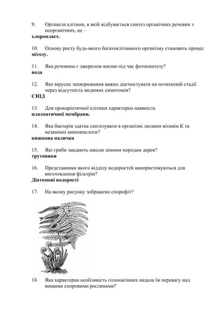 9. Органела клітини, в якій відбувається синтез органічних речовин з
неорганічних, це –
хлоропласт.
10. Основу росту будь-якого багатоклітинного організму становить процес
мітозу.
11. Яка речовина є джерелом кисню під час фотосинтезу?
вода
12. Яке вірусне захворювання важко діагностувати на початковій стадії
через відсутність видимих симптомів?
СНІД
13. Для прокаріотичної клітини характерна наявність
плазматичної мембрани.
14. Яка бактерія здатна синтезувати в організмі людини вітамін К та
незамінні амінокислоти?
кишкова паличка
15. Які гриби завдають шкоди цінним породам дерев?
трутовики
16. Представники якого відділу водоростей використовуються для
виготовлення фільтрів?
Діатомові водорості
17. На якому рисунку зображено спорофіт?
18. Яка характерна особливість голонасінних надала їм перевагу над
вищими споровими рослинами?
 