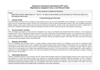 Зовнішнє незалежне оцінювання 2011 року
Відповіді на завдання тесту з англійської мови
Умова завдання та правильна відповідь
Task 1
Read the text below. Match choices (A – H) to (1 – 5). There are three choices you do not need to use. Write your answers on
the separate answer sheet.
Central European University
1 Student Profile
Central European University (CEU) is looking to attract students with a sense of social responsibility who are dedicated to contributing to the public
good, who are transnationally-inclined, and who have the potential to work for open and democratic societies. They must in addition possess the
highest academic achievements and have the potential for intellectual development. Another of the main characteristics of CEU’s student body is
the lack of a dominant national culture. Students are admitted on the basis of merit, without any specific country quotas or preferences.
2 Extracurricular Activities
CEU encourages and supports a lively university atmosphere and a sense of community that extends beyond the classroom. As the majority of
students come to CEU as international students, the university seeks to build upon the multicultural diversity of its constituents and to enrich the
overall student experience. Student activities at CEU are organized directly by the students, by their academic departments or by the Student Life
Office of Student Services. Some activities support specific interests, talents and academic pursuits, while others are open to the entire university
community and bring together students, faculty and staff.
3 Housing and Facilities
The CEU Residence and Conference Center is a modern residence complex located in District 10 of Budapest. It provides air-conditioned single
rooms for up to 180 students; each room is equipped with a personal computer and a private bathroom. The dormitory is run as a hotel-type service
and students can find many other services such as a small shop for various personal articles, a cafeteria, a restaurant and a pub. There is a sports
center with a swimming pool and a fitness room, basketball and tennis courts, etc. On every floor there is a quiet lounge with a coffee machine, a
microwave oven and a refrigerator; as well as a TV room, and a laundry room. Bed linen is provided, but not towels and toiletries. Cooking or keeping
food in rooms is not permitted.
4 Information Resources
With over 250,000 documents in various formats, the CEU Library holds the largest collection of English-language materials in the social sciences and
the humanities in Central and Eastern Europe. New materials are constantly acquired, particularly within the disciplines of CEU’s academic
departments and programs. Recently published English-language monographs and serials in economics, environmental policy and sciences, history,
international relations and European studies, law, and political science can be found in the collection: many are unique to the region. The basic
literature of specialized fields such as gender studies or nationalism is also richly represented.
 