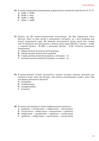 33.	 У якому схрещуванні розщеплення за фенотипом у потомстві може бути 9 : 3 : 3 : 1?	
А	 АаВв х АаВв	
Б	 АаВв х аавв	
В	 АаВв х ааВв	
Г	 ААвв х ааВВ
34.	 Уявіть, що Ви медико-генетичний консультант. До Вас звернулася сім’я	
(батько, мати та двоє дітей) з проханням з’ясувати, чи є діти рідними для	
їхньої подружньої пари. Ви провели дослідження групи крові всіх членів	
сім’ї й отримали такі результати: у батька група крові АВ (IV), у матері – А (ІІ),	
у старшої дитини – В (ІІІ), у молодшої дитини – 0 (І). Укажіть правильне	
твердження.	
А	 обидві дитини не можуть бути рідними	
Б 	 обидві дитини можуть бути рідними	
В 	 старша дитина може бути рідною, а молодша – ні	
Г 	 молодша дитина може бути рідною, а старша – ні
35.	 У рачка-артемії ступінь волохатості задньої частини черевця залежить від	
солоності води: вона тим більша, чим нижча концентрація солей у воді. Про	
яку форму мінливості йдеться?	
А	 мутаційну	
Б	 комбінативну	
В	 модифікаційну	
Г	 спадкову
36.	 Укажіть послідовність етапів ембріонального розвитку.	
А	 дробіння → гаструляція → нейруляція → органогенез	
Б	 гаструляція → нейруляція → органогенез → дробіння	
В	 нейруляція → органогенез → дробіння → гаструляція	
Г	 дробіння → нейруляція → органогенез → гаструляція
www.osvita.ua
10
 