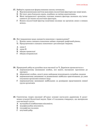 37.	 Виберіть правильне формулювання закону оптимуму.	
А	 Взаємокомпенсація життєво важливих екологічних факторів має певні межі.	
Б	 Не існує двох близьких видів, подібних за своїми адаптаціями.	
В	 Межі витривалості організму стосовно певного фактора залежать від інтен-		
сивності дії інших екологічних факторів.	
Г	 Кожен екологічний фактор позитивно впливає на організм лише в певних		
межах.
38.	 Які твердження щодо ланцюгів живлення є правильними?	
І.	 Кожна ланка ланцюга живлення займає окремий трофічний рівень.	
ІІ.	 Продуцентами в ланцюгу живлення є рослиноїдні тварини.	
А	 лише І	
Б	 лише ІІ	
В	 обидва правильні	
Г	 обидва неправильні
39.	 Природний добір як рушійна сила еволюції за Ч. Дарвіном проявляється в	
А	 переважаючому виживанні особин, які мають внутрішнє прагнення до		
прогресу	
Б	 збереженні особин, якості яких найкраще відповідають потребам людини		
В	 переважаючому виживанні та розмноженні найбільш пристосованих до умов		
існування організмів певного виду	
Г	 переважаючому виживанні найбільших за розмірами представників певної		
групи організмів
40.	 Синтетична теорія еволюції об’єднує основні постулати дарвінізму й досяг-	
нення сучасної біологічної науки. Одне з її положень стверджує, що матеріалом	
для еволюції слугує	
А	 мутаційна й комбінативна мінливість	
Б	 модифікаційна мінливість	
В	 географічна ізоляція	
Г	 штучний добір
www.osvita.ua
11
 