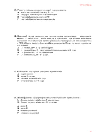 10.	 Укажіть спільну ознаку мітохондрії та хлоропласта.	
А	 не мають апарату біосинтезу білків	
Б 	 хлорофіл розташовується в тилакоїдах	
В 	 у них відбувається синтез АТФ	
Г 	 у них відбувається синтез вуглеводів
11.	 Важливий метод профілактики респіраторних захворювань – вакцинація.	
Одним із найдієвіших видів вакцин є препарати, що містять фрагменти	
клітинних стінок бактерій та їхні цитоплазматичні органели, які складаються	
з РНК й білків. Укажіть функцію (1) та локалізацію (2) цих органел в еукаріотич-	
ній клітині.	
А	 1 – синтез АТФ, 2 – у мітохондріях	
Б	 1 – синтез білка, 2 – у цитоплазмі й ендоплазматичній сітці	
В	 1 – фотосинтез, 2 – у хлоропластах	
Г	 1 – подвоєння ДНК, 2 – у ядрі
12.	 Фотосинтез – це процес утворення вуглеводів із	
А	 води й кисню	
Б	 водню й кисню	
В	 кисню й вуглекислого газу	
Г	 вуглекислого газу й води
13.	 Які твердження щодо утворення каріотипу доньки є правильними?	
І.	 Донька отримує від батька Y-хромосому.	
ІІ.	 Донька отримує від батька 22 аутосоми.	
А	 лише І	
Б	 лише ІІ	
В	 обидва правильні	
Г	 обидва неправильні
www.osvita.ua
4
 