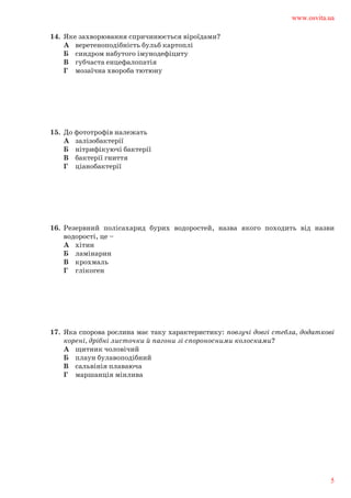 14.	 Яке захворювання спричинюється віроїдами?	
А	 веретеноподібність бульб картоплі	
Б	 синдром набутого імунодефіциту	
В	 губчаста енцефалопатія	
Г	 мозаїчна хвороба тютюну
15.	 До фототрофів належать	
А	 залізобактерії	
Б	 нітрифікуючі бактерії	
В	 бактерії гниття	
Г	 ціанобактерії
16.	 Резервний полісахарид бурих водоростей, назва якого походить від назви	
водорості, це –	
А	 хітин	
Б	 ламінарин	
В	 крохмаль	
Г	 глікоген
17.	 Яка спорова рослина має таку характеристику: повзучі довгі стебла, додаткові	
корені, дрібні листочки й пагони зі спороносними колосками?	
А	 щитник чоловічий	
Б	 плаун булавоподібний	
В	 сальвінія плаваюча	
Г	 маршанція мінлива
www.osvita.ua
5
 