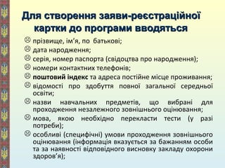 Для створення заяви-реєстраційноїДля створення заяви-реєстраційної
картки до програми вводятьсякартки до програми вводяться
 прізвище, ім’я, по батькові;
 дата народження;
 серія, номер паспорта (свідоцтва про народження);
 номери контактних телефонів;
 поштовий індекс та адреса постійне місце проживання;
 відомості про здобуття повної загальної середньої
освіти;
 назви навчальних предметів, що вибрані для
проходження незалежного зовнішнього оцінювання;
 мова, якою необхідно перекласти тести (у разі
потреби);
 особливі (специфічні) умови проходження зовнішнього
оцінювання (інформація вказується за бажанням особи
та за наявності відповідного висновку закладу охорони
здоров’я);
 