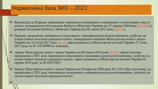 Нормативна база ЗНО – 2021:
 Відповідно до Порядку проведення зовнішнього незалежного оцінювання та моніторингу якості
освіти, затвердженого постановою Кабінету Міністрів України від 25 серпня 2004 року № 1095 (у
редакції постанови Кабінету Міністрів України від 08 липня 2015 року № 533),
 Порядку проведення зовнішнього незалежного оцінювання результатів навчання, здобутих на
основі повної загальної середньої освіти, затвердженого наказом Міністерства освіти і науки
України від 10 січня 2017 року № 25, зареєстрованого в Міністерстві юстиції України 27 січня
2017 року за № 118/29986 (із змінами),
 наказу Міністерства освіти і науки України від 09 липня 2019 року № 945 «Деякі питання
проведення в 2021 році зовнішнього незалежного оцінювання результатів навчання, здобутих на
основі повної загальної середньої освіти», зареєстрованого в Міністерстві юстиції України 01
серпня 2019 року за № 850/33821
 Наказу Міністерства освіти і науки України від 30 вересня 2020 року № 1210 «Про підготовку до
проведення у 2021 році зовнішнього незалежного оцінювання результатів навчання, здобутих на
основі повної загальної середньої освіти»

 