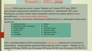 .
Наказом Міністерства освіти і науки України від 9 липня 2019 року №945
урегулювано проведення зовнішнього незалежного оцінювання 2021 року.
Відповідно до наказу кожен зареєстрований учасник має право пройти тести
щонайбільше з п’яти навчальних предметів.
Загалом зовнішнє незалежне оцінювання відбуватиметься з дванадцяти навчальних
предметів:
Зміст сертифікаційних робіт відповідатиме програмам зовнішнього незалежного
оцінювання, затвердженим наказами Міністерства освіти і науки України від 26
червня 2018 року №696, від 20 грудня 2018 року №1426, від 04 грудня 2019 №1513.
Новації у ЗНО - 2021
 українська мова
 українська мова і література
 історія України
 математика
 біологія
 географія
 фізика
 хімія
 англійська мова
 німецька мова
 французька мова
 іспанська мова
 