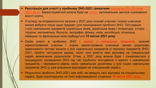  Реєстрація для участі у пробному ЗНО-2021 триватиме протягом 05‒19 січня
2021 року. Зареєструватися можна буде на сайтах регіональних центрів оцінювання
якості освіти.
 З огляду на епідеміологічні загрози у 2021 році кожний учасник / кожна учасниця
зможе вибрати лише один предмет для проходження пробного ЗНО. Тестування
з усіх навчальних предметів (українська мова, українська мова і література, історія
України, математика, біологія, географія, фізика, хімія, англійська, іспанська,
німецька та французька мов) відбудуться 10 квітня 2021 року.
 Окрім участі в пробному ЗНО з одного з навчальних предметів, кожний
зареєстрований учасник / кожна зареєстрована учасниця зможе додатково
завантажити тестові зошити з усіх навчальних предметів із переліку предметів ЗНО-
2021, пройти тестування вдома, після чого внести свої відповіді на спеціальний
сервіс визначення результатів. Отже, у 2021 році можна буде і ознайомитися з
процедурою проведення ЗНО під час пробного тестування з одного з навчальних
предметів, і перевірити рівень своїх навчальних досягнень з усіх інших навчальних
предметів ЗНО (у разі внесення відповідей на спеціальний сервіс).
 Результати пробного ЗНО-2021 для осіб, які введуть свої відповіді на спеціальному
сервісі, буде оприлюднено на їхніх інформаційних сторінках 16 квітня 2021 року.
 