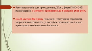 Реєстрація учнів для проходження ДПА у формі ЗНО -2021
розпочнеться 1 лютого і триватиме до 5 березня 2021 року.
До 30 квітня 2021 року учасники тестування отримають
запрошення-перепустки, у яких буде зазначено час і місце
проведення зовнішнього оцінювання.
 