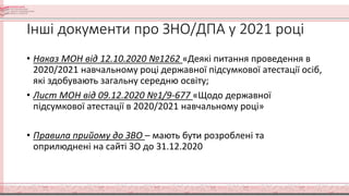 Інші документи про ЗНО/ДПА у 2021 році
• Наказ МОН від 12.10.2020 №1262 «Деякі питання проведення в
2020/2021 навчальному році державної підсумкової атестації осіб,
які здобувають загальну середню освіту;
• Лист МОН від 09.12.2020 №1/9-677 «Щодо державної
підсумкової атестації в 2020/2021 навчальному році»
• Правила прийому до ЗВО – мають бути розроблені та
оприлюднені на сайті ЗО до 31.12.2020
 