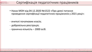 Сертифікація педагогічних працівників
• Наказ МОН від 04.12.2020 №1522 «Про деякі питання
проведення сертифікації педагогічних працівників у 2021 році»:
- вчителі початкових класів;
- добровільна реєстрація;
- гранична кількість – 2000 осіб.
 