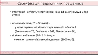 Сертифікація педагогічних працівників
• Реєстрація на участь у сертифікації з 18 до 31 січня 2021 у два
етапи:
- основний етап (18 - 27 січня) –
у межах граничної кількості для кожної з областей
(Волинська – 76, Львівська – 141, Рівненська – 84);
- додатковий етап (28 - 31 січня) –
у межах граничної кількості в державі (2000 осіб).
 
