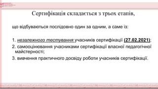 Сертифікація складається з трьох етапів,
що відбуваються послідовно один за одним, а саме із:
1. незалежного тестування учасників сертифікації (27.02.2021);
2. самооцінювання учасниками сертифікації власної педагогічної
майстерності;
3. вивчення практичного досвіду роботи учасників сертифікації.
 