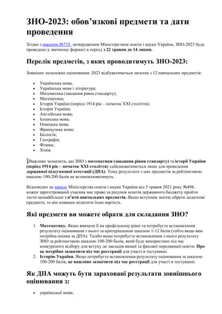 ЗНО-2023: обов’язкові предмети та дати
проведення
Згідно з наказом №715, затвердженим Міністерством освіти і науки України, ЗНО-2023 буде
проведено у звичному форматі в період з 22 травня до 14 липня.
Перелік предметів, з яких проводитимуть ЗНО-2023:
Зовнішнє незалежне оцінювання–2023 відбуватиметься загалом з 12 навчальних предметів:
 Українська мова;
 Українська мова і література;
 Математика (завдання рівня стандарту);
 Математика;
 Історія України (період 1914 рік – початок XXI століття);
 Історія України;
 Англійська мова;
 Іспанська мова;
 Німецька мова;
 Французька мова;
 Біологія;
 Географія;
 Фізика;
 Хімія.
❗️Важливо зазначити, що ЗНО з математики (завдання рівня стандарту) та історії України
(період 1914 рік – початок XXI століття) здійснюватиметься лише для проведення
державної підсумкової атестації (ДПА). Тому результати з цих предметів за рейтинговою
шкалою 100-200 балів не встановлюватимуть.
Відповідно до наказу Міністерства освіти і науки України від 5 травня 2021 року №498,
кожен зареєстрований учасник має право за рахунок коштів державного бюджету пройти
тести щонайбільше з п’яти навчальних предметів. Якщо вступник захоче обрати додаткові
предмети, то він повинен оплатити їхню вартість.
Які предмети ви можете обрати для складання ЗНО?
1. Математику. Якщо вивчали її на профільному рівні та потребуєте встановлення
результату оцінювання з нього за критерiальною шкалою 1-12 балів (тобто якщо вам
потрібна оцінка за ДПА). Та/або якщо потребуєте встановлення з нього результату
ЗНО за рейтинговою шкалою 100-200 балів, який буде використано під час
конкурсного відбору для вступу до закладів вищої та фахової передвищої освіти. Про
це потрібно зазначити під час реєстрації для участі в тестуванні.
2. Історію України. Якщо потребуєте встановлення результату оцінювання за шкалою
100-200 балів, це важливо зазначити під час реєстрації для участі в тестуванні.
Як ДПА можуть бути зараховані результати зовнішнього
оцінювання з:
 украïнської мови;
 