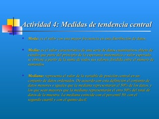 Actividad 4: Medidas de tendencia central
   Moda: es el valor con una mayor frecuencia en una distribución de datos.

   Media: es el valor característico de una serie de datos cuantitativos objeto de
    estudio que parte del principio de la esperanza matemática o valor esperado,
    se obtiene a partir de la suma de todos sus valores dividida entre el número de
    sumandos.

   Mediana: representa el valor de la variable de posición central en un
    conjunto de datos ordenados. De acuerdo con esta definición el conjunto de
    datos menores o iguales que la mediana representarán el 50% de los datos, y
    los que sean mayores que la mediana representarán el otro 50% del total de
    datos de la muestra. La mediana coincide con el percentil 50, con el
    segundo cuartil y con el quinto decil.
 