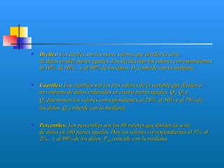    Deciles: Los deciles son los nueve valores que dividen la serie
    de datos en diez partes iguales. Los deciles dan los valores correspondientes
    al 10%, al 20%... y al 90% de los datos. D5 coincide con la mediana.

   Cuartiles: Los cuartiles son los tres valores de la variable que dividen a
    un conjunto de datos ordenados en cuatro partes iguales. Q1, Q2 y
    Q3 determinan los valores correspondientes al 25%, al 50% y al 75% de
    los datos. Q2 coincide con la mediana.

   Percentiles: Los percentiles son los 99 valores que dividen la serie
    de datos en 100 partes iguales. Dan los valores correspondientes al 1%, al
    2%... y al 99% de los datos. P50 coincide con la mediana.
 
