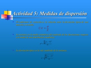 Actividad 5: Medidas de dispersión
   El coeficiente de variación es la relación entre la desviación típica de una
    muestra y su media.



   La varianza es la media aritmética del cuadrado de las desviaciones respecto
    a la media de una distribución estadística.




   La desviación típica es la raíz cuadrada de la varianza.
 