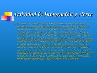 Actividad 6: Integración y cierre
En la actividad 1, hemos detallado una breve historia y las aplicaciones de la
   estadística, así como, la información detallada de los hechos y personajes
   estadísticos más importantes de aquella época, además de una viñeta
   descriptiva de la estadística. Adentrados en la segunda actividad, hemos
   recopilado cinco muestras de distintas variables, incluyendo, posteriormente,
   la definición con ejemplo de las distintas variables. En la actividad 3, hemos
   descrito las diferentes representaciones gráficas de la estadística, incluyendo
   en cada una de ellas una imagen representativa. Una vez comenzada la
   actividad 4, señalamos y definimos las distintas medidas de centralización
   existentes, en este apartado incluimos, en cada caso posible, la similitud de
   una medida de centralización con otra, como en el caso de los percentiles con
   la mediana. Y finalmente, en la actividad 5, hemos definido, junto a cada
   fórmula respectivamente, las diferentes medidas de dispersión.
 