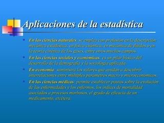 Aplicaciones de la estadística
   En las ciencias naturales: se emplea con profusión en la descripción
    mecánica estadística, en física cuántica, en mecánica de fluidos o en
    la teoría cinética de los gases, entre otros muchos campos.
   En las ciencias sociales y económicas: es un pilar básico del
    desarrollo de la demografía y la sociología aplicada.
   En economía: suministra los valores que ayudan a descubrir
    interrelaciones entre múltiples parámetros macro y microeconómicos.
   En las ciencias médicas: permite establecer pautas sobre la evolución
    de las enfermedades y los enfermos, los índices de mortalidad
    asociados a procesos morbosos, el grado de eficacia de un
    medicamento, etcétera.
 