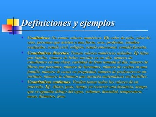 Definiciones y ejemplos
   Cualitativas: No toman valores numéricos. Ej: color de pelo, color de
    ojos, personas que asisten a una fiesta, sexo, profesión, estudios
    realizados, estado civil, religión, estado emocional, comida favorita.
   Cuantitativas discretas: Toman valores numéricos aislados. Ej: hijos
    por familia, número de bebes nacidos en un año, número de
    estudiantes en una clase, cantidad de fruta tomada al día, número de
    libros por personas, número de hermanos, número de coches en una
    familia, número de casas en propiedad, número de profesores en un
    instituto, número de alumnos que aprueba matemáticas en Bachiller.
   Cuantitativas continuas: Pueden tomar todos los valores de un
    intervalo. Ej: Altura, peso, tiempo en recorrer una distancia, tiempo
    que se aguanta debajo del agua, volumen, densidad, temperatura,
    masa, diámetro, área.
 