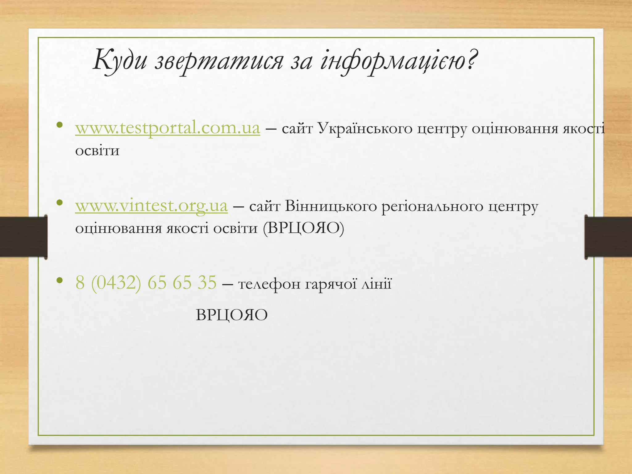Куди звертатися за інформацією?
• www.testportal.com.ua – сайт Українського центру оцінювання якості
освіти
• www.vintest.org.ua – сайт Вінницького регіонального центру
оцінювання якості освіти (ВРЦОЯО)
• 8 (0432) 65 65 35 – телефон гарячої лінії
ВРЦОЯО
 